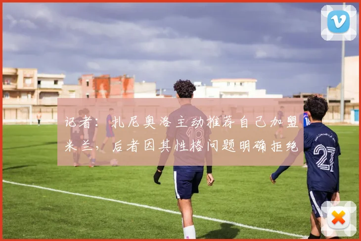 记者：扎尼奥洛主动推荐自己加盟米兰，后者因其性格问题明确拒绝