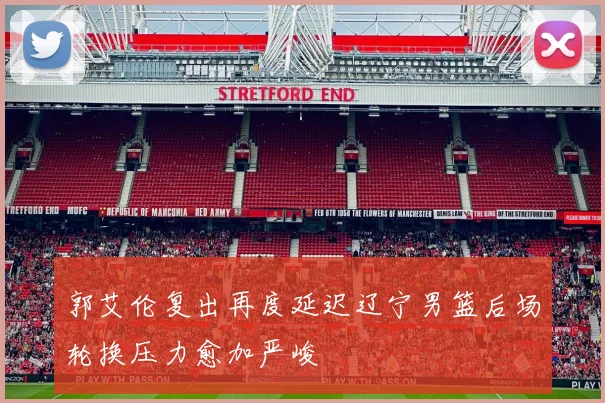 郭艾伦复出再度延迟辽宁男篮后场轮换压力愈加严峻