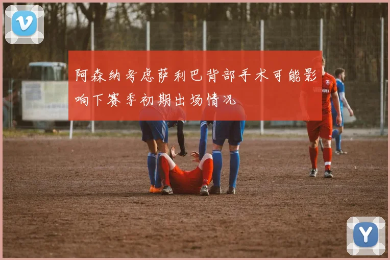 阿森纳考虑萨利巴背部手术可能影响下赛季初期出场情况