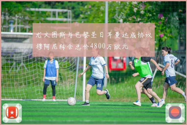 尤文图斯与巴黎圣日耳曼达成协议穆阿尼转会总价4800万欧元