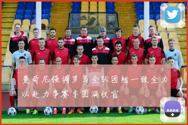 曼奇尼强调罗马全队团结一致全力以赴力争赛季圆满收官
