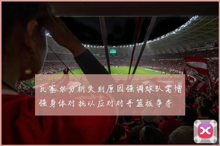 瓦塞尔分析失利原因强调球队需增强身体对抗以应对对手篮板争夺