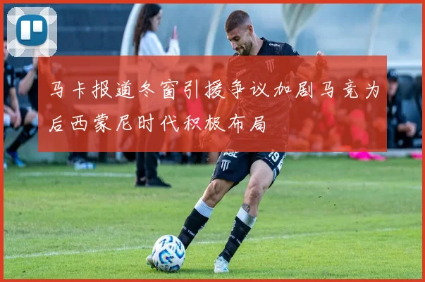 马卡报道冬窗引援争议加剧马竞为后西蒙尼时代积极布局