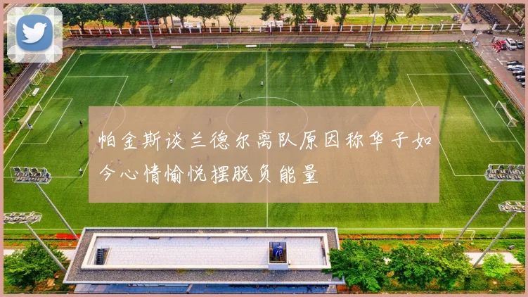 帕金斯谈兰德尔离队原因称华子如今心情愉悦摆脱负能量