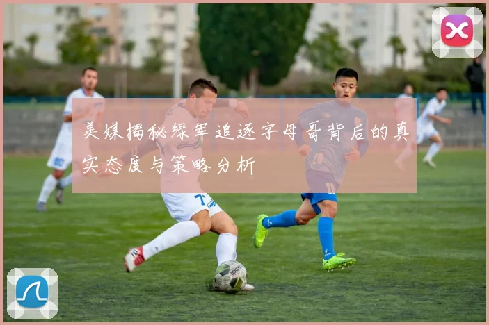 美媒揭秘绿军追逐字母哥背后的真实态度与策略分析