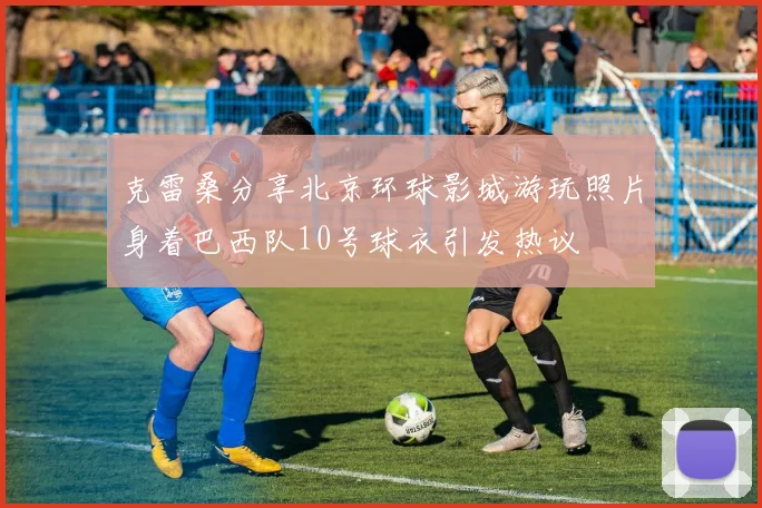 克雷桑分享北京环球影城游玩照片身着巴西队10号球衣引发热议