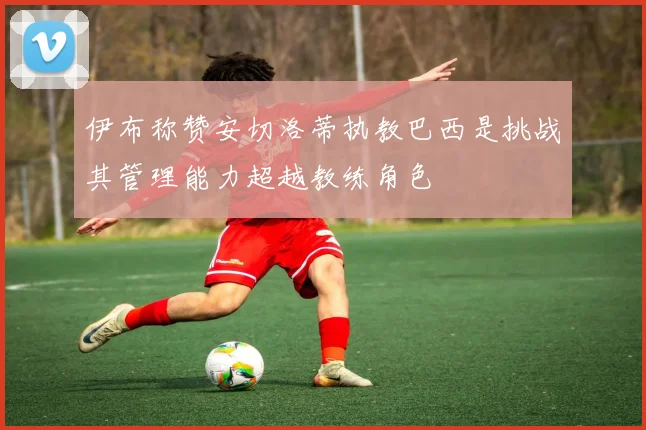 伊布称赞安切洛蒂执教巴西是挑战其管理能力超越教练角色