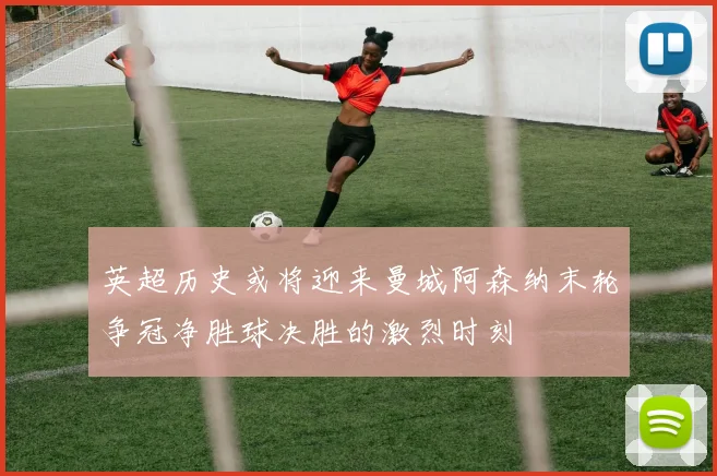 英超历史或将迎来曼城阿森纳末轮争冠净胜球决胜的激烈时刻
