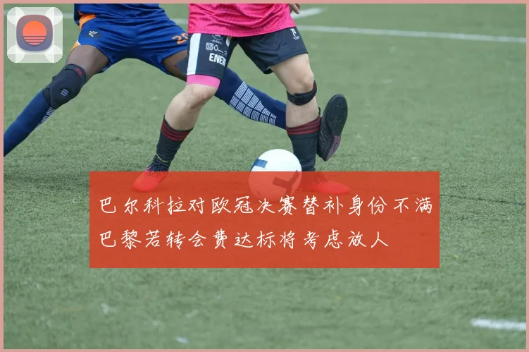 巴尔科拉对欧冠决赛替补身份不满巴黎若转会费达标将考虑放人