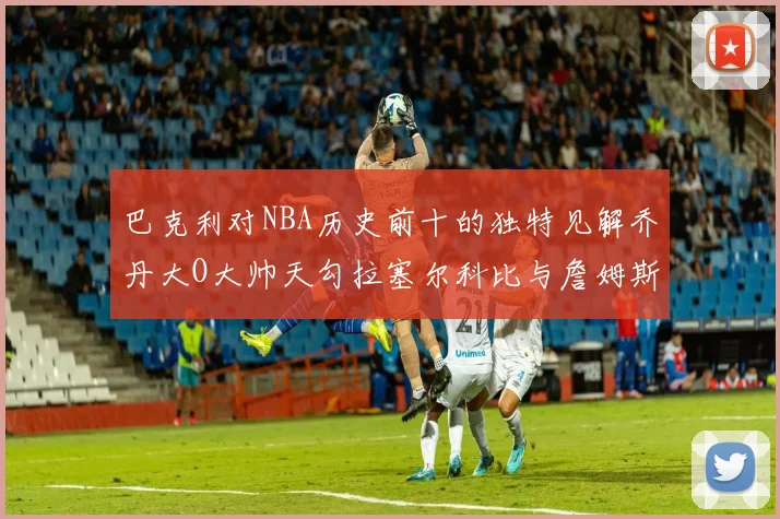 巴克利对NBA历史前十的独特见解乔丹大O大帅天勾拉塞尔科比与詹姆斯排名分析