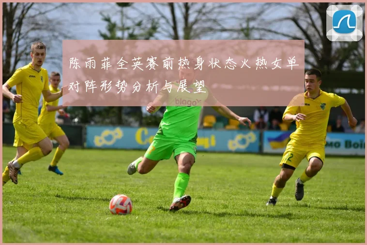 陈雨菲全英赛前热身状态火热女单对阵形势分析与展望
