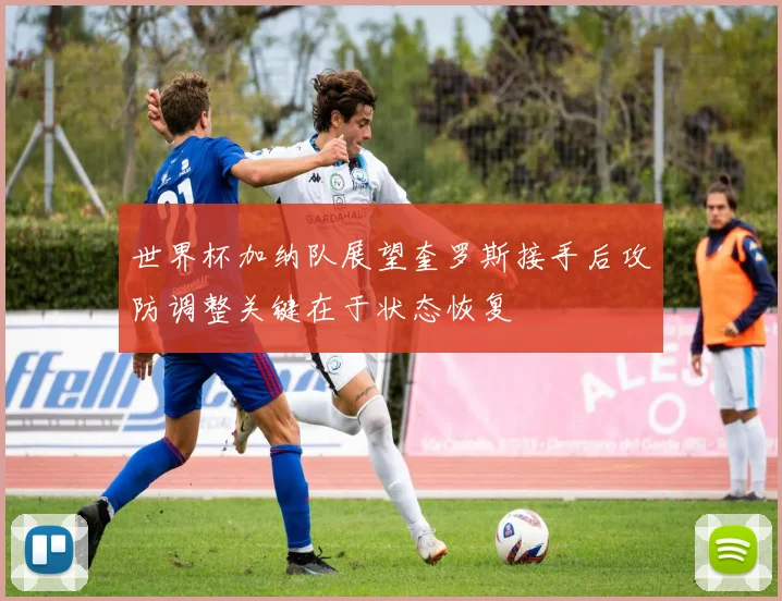 世界杯加纳队展望奎罗斯接手后攻防调整关键在于状态恢复