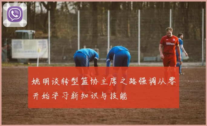 姚明谈转型篮协主席之路强调从零开始学习新知识与技能