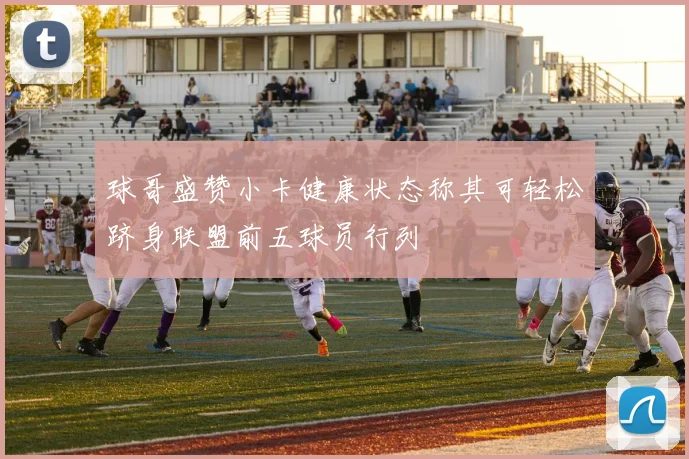 球哥盛赞小卡健康状态称其可轻松跻身联盟前五球员行列
