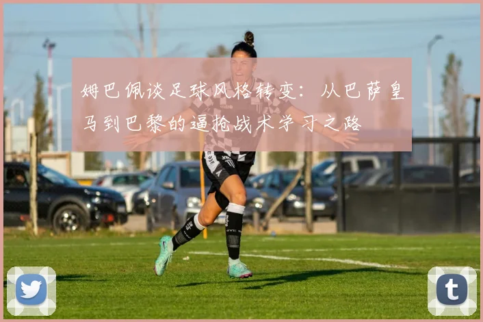 姆巴佩谈足球风格转变：从巴萨皇马到巴黎的逼抢战术学习之路