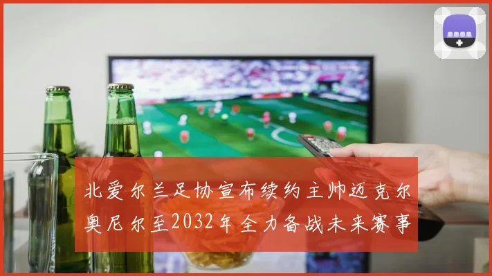 北爱尔兰足协宣布续约主帅迈克尔奥尼尔至2032年全力备战未来赛事