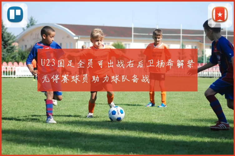 U23国足全员可出战右后卫杨希解禁无停赛球员助力球队备战