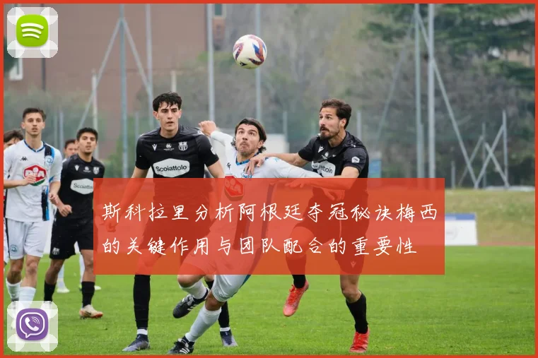 斯科拉里分析阿根廷夺冠秘诀梅西的关键作用与团队配合的重要性