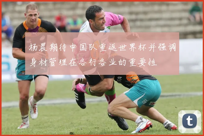 杨晨期待中国队重返世界杯并强调身材管理在各行各业的重要性