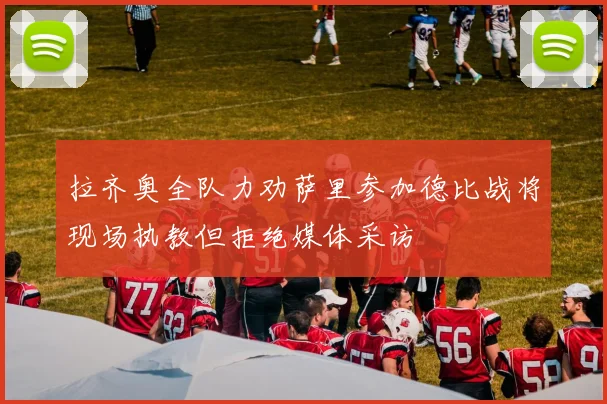 拉齐奥全队力劝萨里参加德比战将现场执教但拒绝媒体采访
