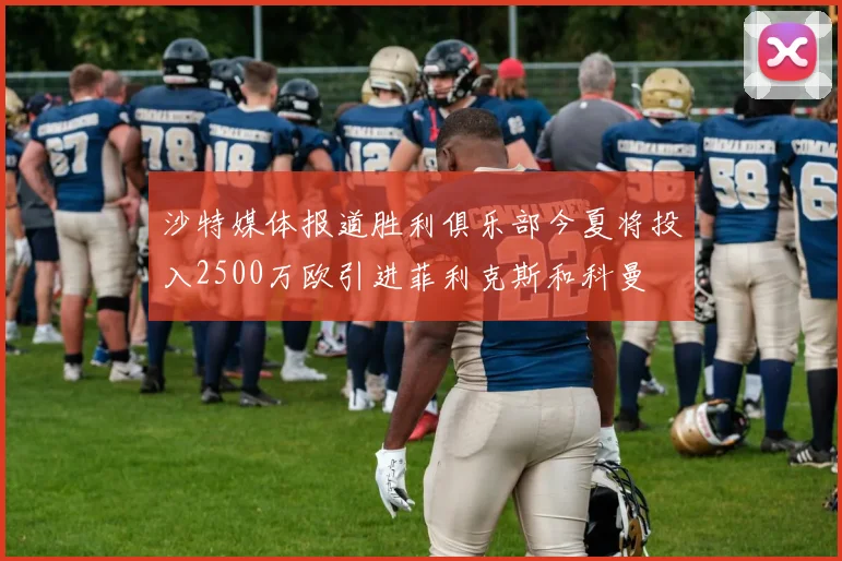 沙特媒体报道胜利俱乐部今夏将投入2500万欧引进菲利克斯和科曼