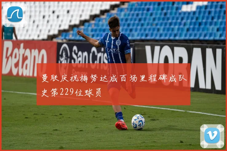 曼联庆祝梅努达成百场里程碑成队史第229位球员