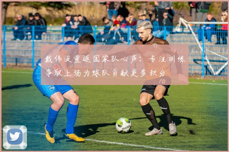 戴伟浚重返国家队心声：专注训练争取上场为球队贡献更多积分
