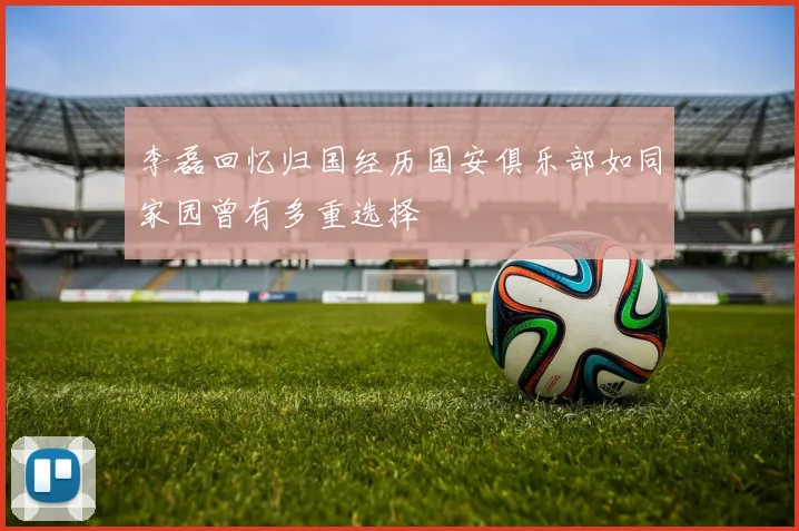 李磊回忆归国经历国安俱乐部如同家园曾有多重选择