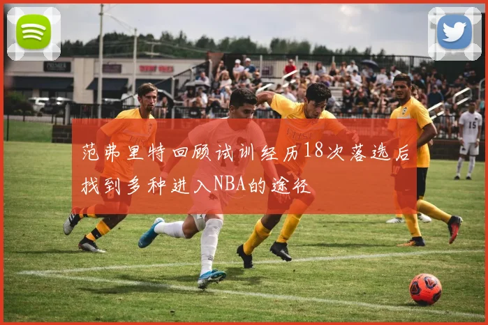 范弗里特回顾试训经历18次落选后找到多种进入NBA的途径