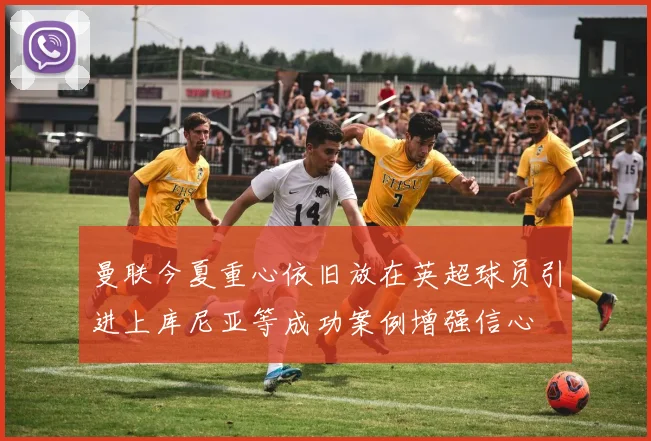 曼联今夏重心依旧放在英超球员引进上库尼亚等成功案例增强信心