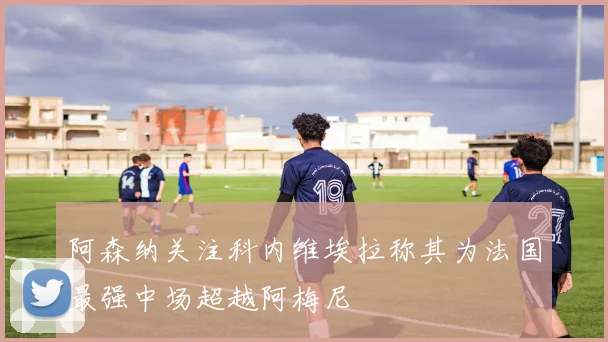 阿森纳关注科内维埃拉称其为法国最强中场超越阿梅尼