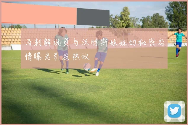 马刺解说员与沃特斯妹妹的秘密恋情曝光引发热议