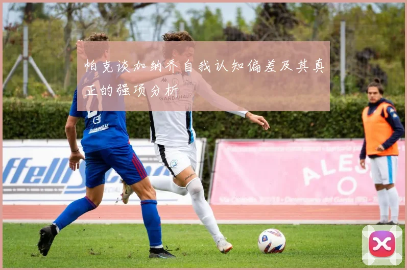 帕克谈加纳乔自我认知偏差及其真正的强项分析