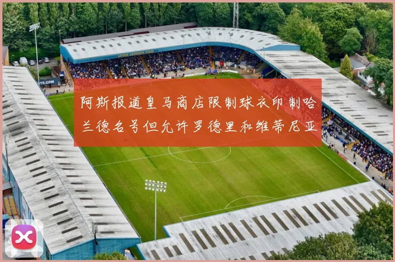 阿斯报道皇马商店限制球衣印制哈兰德名号但允许罗德里和维蒂尼亚印制