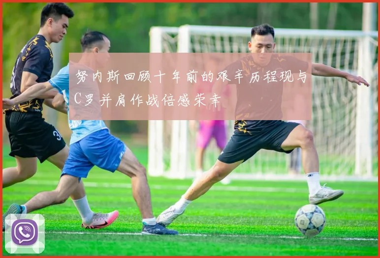 努内斯回顾十年前的艰辛历程现与C罗并肩作战倍感荣幸