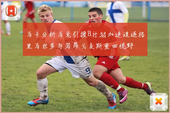 马卡分析马竞引援B计划加速追逐格里马尔多与若昂戈麦斯重回视野