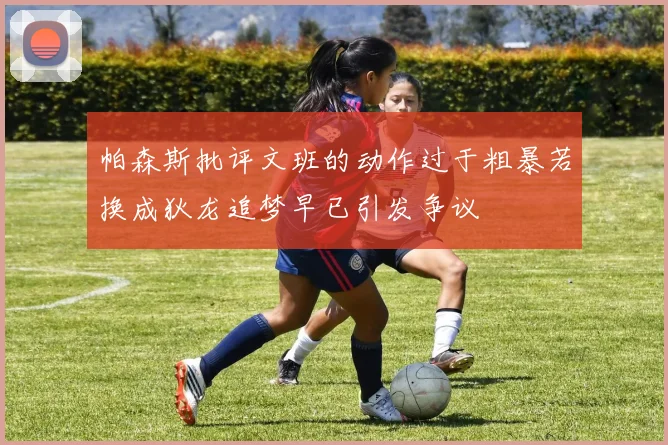 帕森斯批评文班的动作过于粗暴若换成狄龙追梦早已引发争议