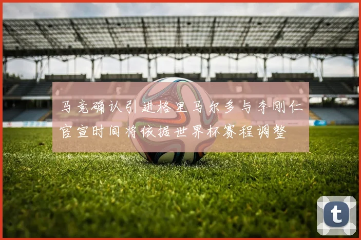 马竞确认引进格里马尔多与李刚仁官宣时间将依据世界杯赛程调整