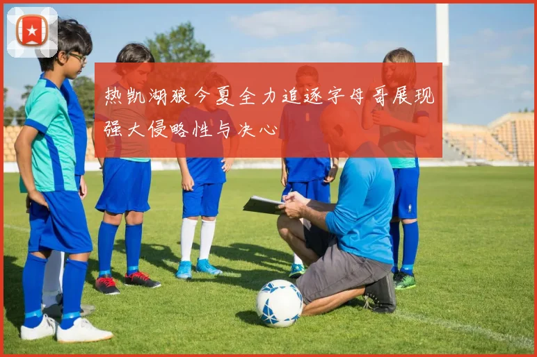 热凯湖狼今夏全力追逐字母哥展现强大侵略性与决心
