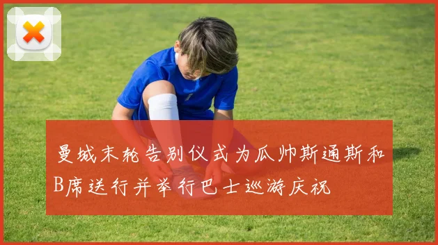 曼城末轮告别仪式为瓜帅斯通斯和B席送行并举行巴士巡游庆祝